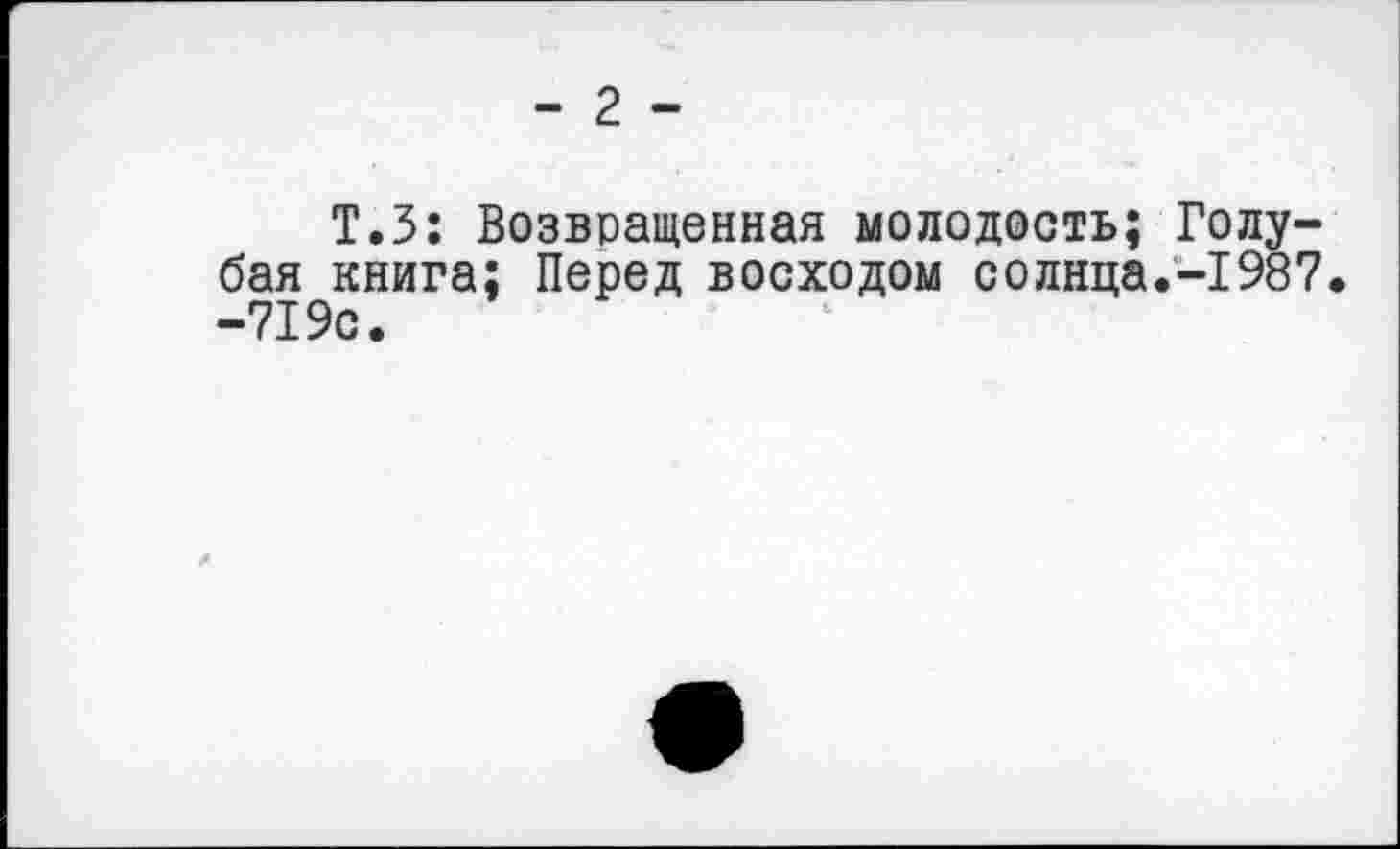 ﻿- 2 -
Т.З: Возвращенная молодость; Голубая книга; Перед восходом солнца.-1987. -719с.